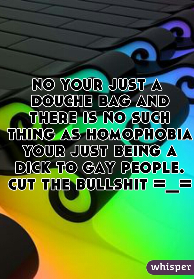 no your just a douche bag and there is no such thing as homophobia your just being a dick to gay people. cut the bullshit =_=
