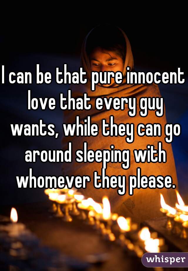 I can be that pure innocent love that every guy wants, while they can go around sleeping with whomever they please.