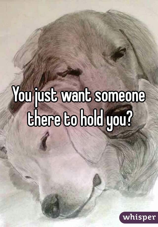 You just want someone there to hold you?