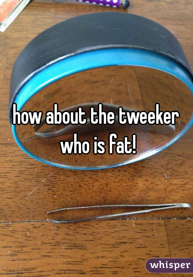 how about the tweeker who is fat!