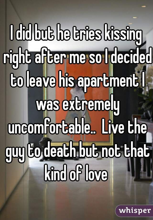 I did but he tries kissing right after me so I decided to leave his apartment I was extremely uncomfortable..  Live the guy to death but not that kind of love 
