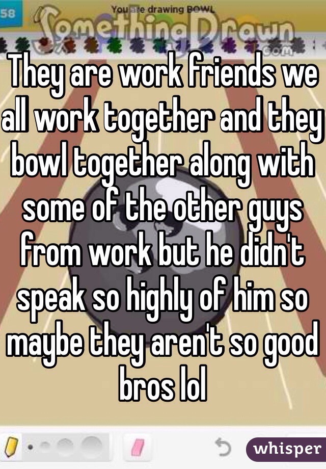 They are work friends we all work together and they bowl together along with some of the other guys from work but he didn't speak so highly of him so maybe they aren't so good bros lol