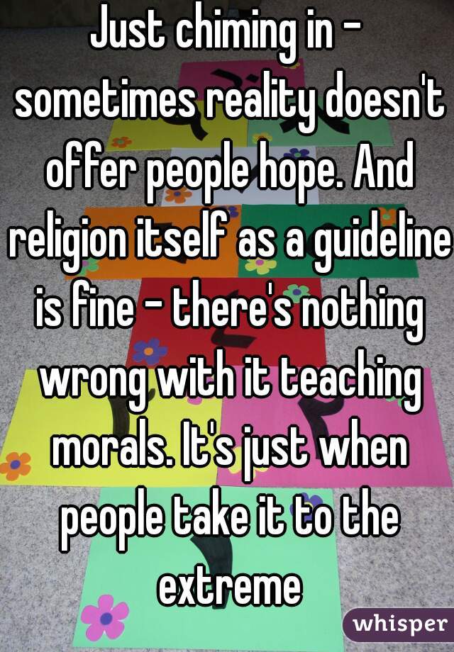 Just chiming in - sometimes reality doesn't offer people hope. And religion itself as a guideline is fine - there's nothing wrong with it teaching morals. It's just when people take it to the extreme