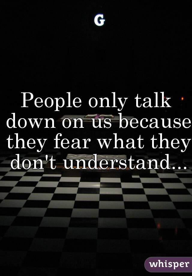 People only talk down on us because they fear what they don't understand...