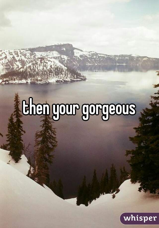 then your gorgeous