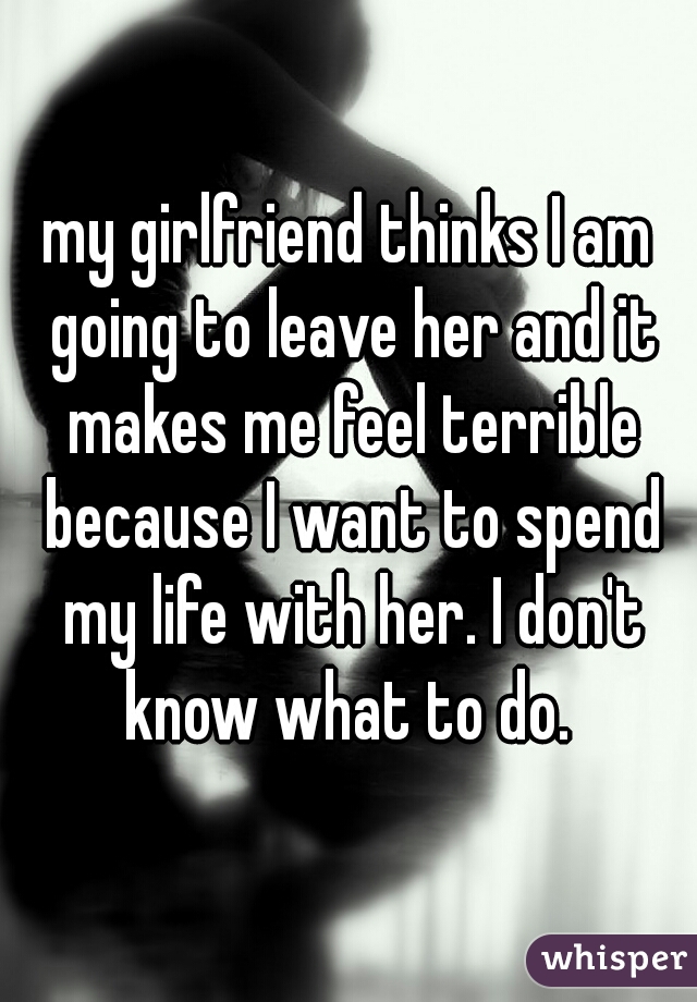 my girlfriend thinks I am going to leave her and it makes me feel terrible because I want to spend my life with her. I don't know what to do. 