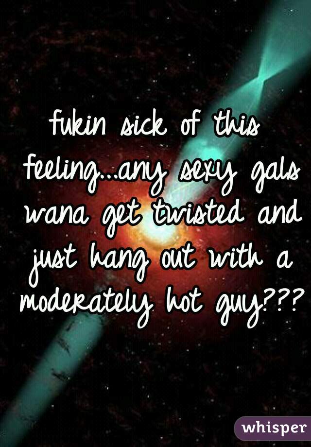 fukin sick of this feeling...any sexy gals wana get twisted and just hang out with a moderately hot guy???