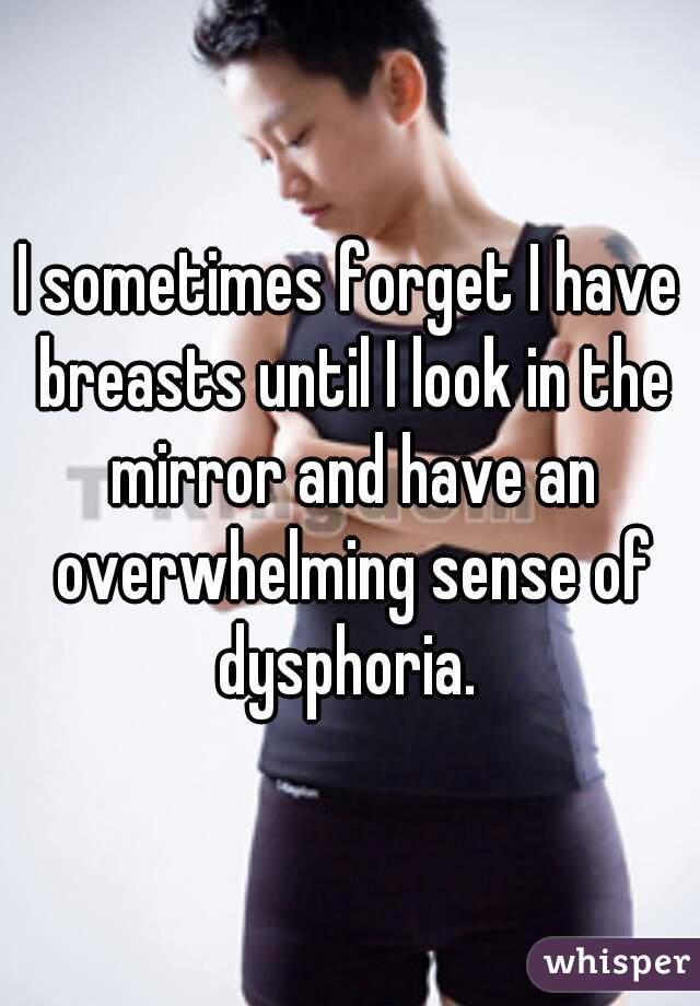 I sometimes forget I have breasts until I look in the mirror and have an overwhelming sense of dysphoria. 