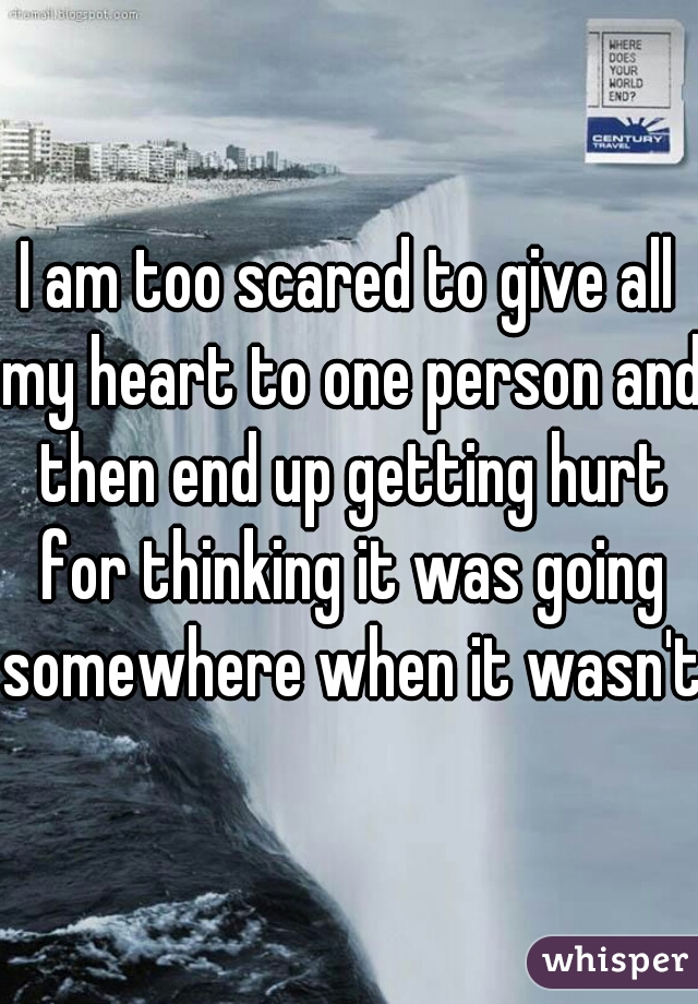 I am too scared to give all my heart to one person and then end up getting hurt for thinking it was going somewhere when it wasn't 