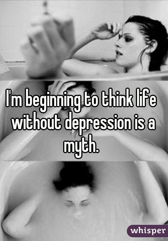 I'm beginning to think life without depression is a myth. 