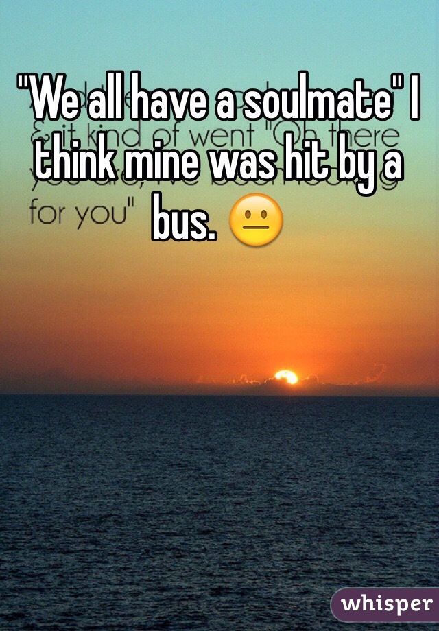 "We all have a soulmate" I think mine was hit by a bus. 😐