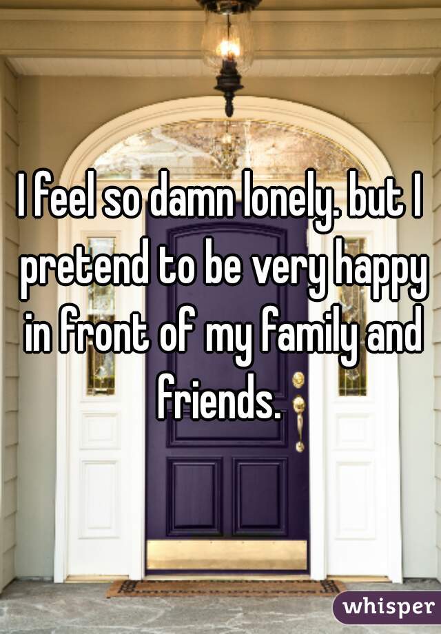 I feel so damn lonely. but I pretend to be very happy in front of my family and friends. 