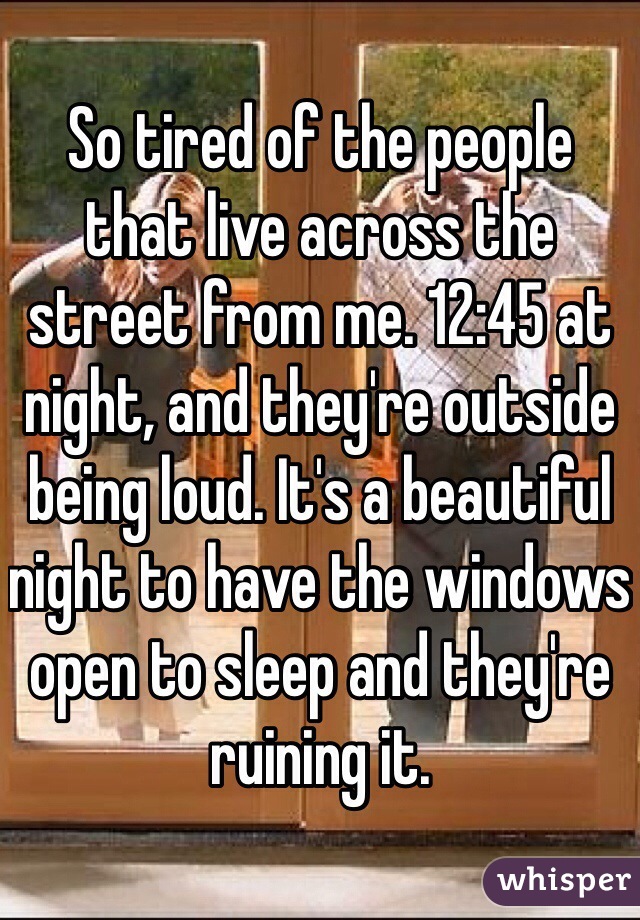 So tired of the people that live across the street from me. 12:45 at night, and they're outside being loud. It's a beautiful night to have the windows open to sleep and they're ruining it. 