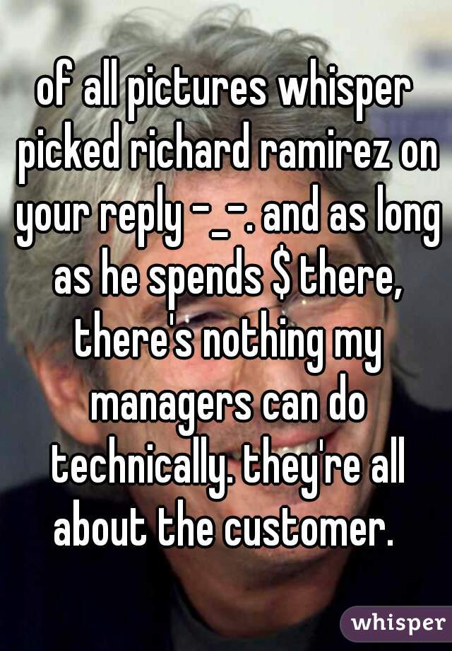 of all pictures whisper picked richard ramirez on your reply -_-. and as long as he spends $ there, there's nothing my managers can do technically. they're all about the customer. 