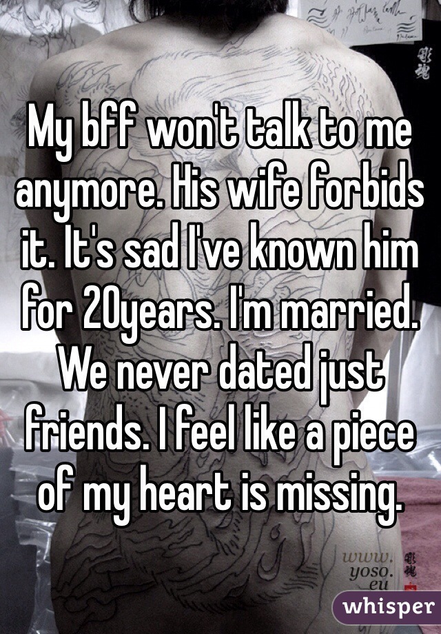 My bff won't talk to me anymore. His wife forbids it. It's sad I've known him for 20years. I'm married. We never dated just friends. I feel like a piece of my heart is missing.