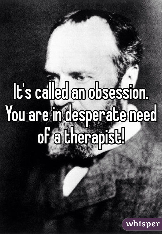 It's called an obsession. 
You are in desperate need of a therapist!