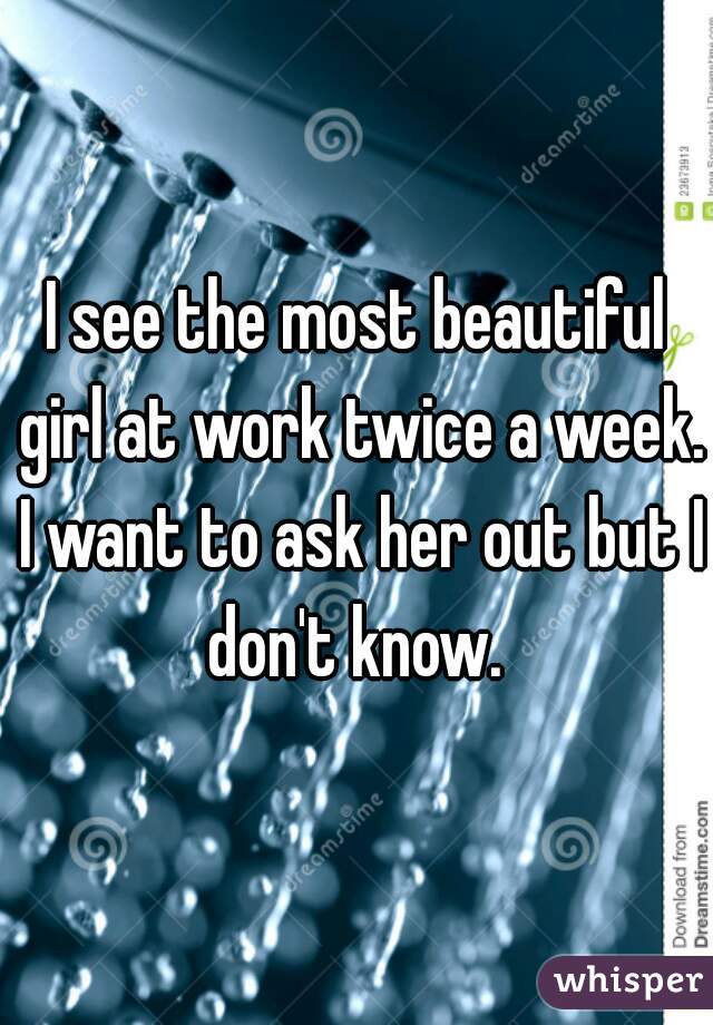 I see the most beautiful girl at work twice a week. I want to ask her out but I don't know. 