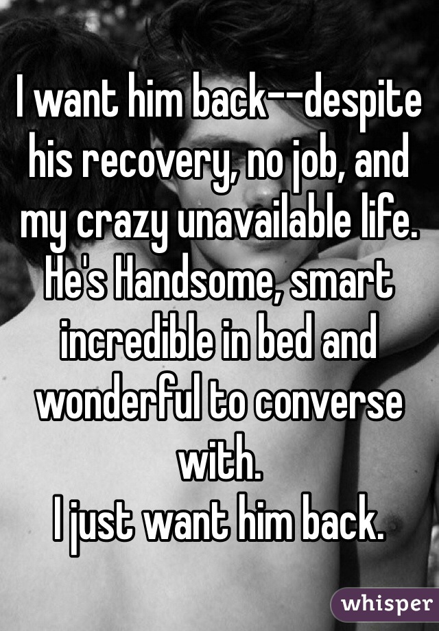 I want him back--despite his recovery, no job, and my crazy unavailable life. He's Handsome, smart incredible in bed and wonderful to converse with. 
I just want him back.