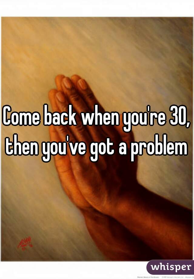 Come back when you're 30, then you've got a problem 