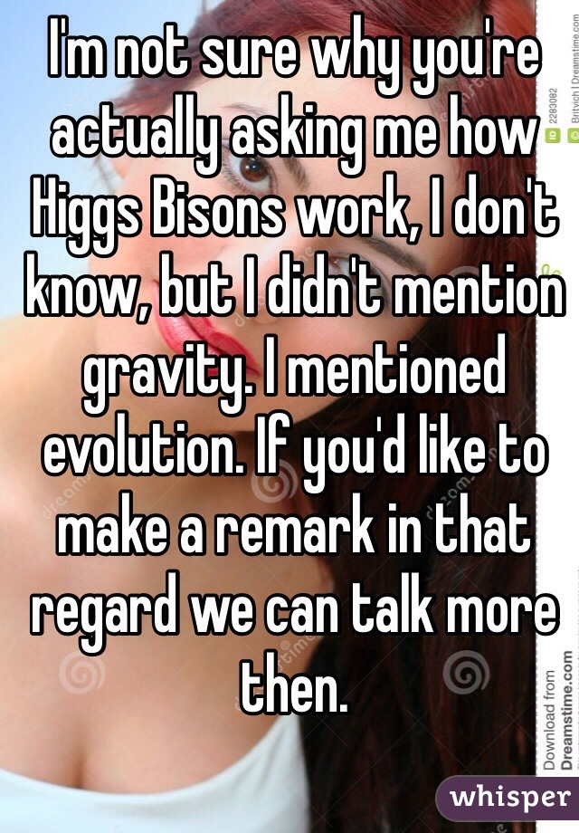 I'm not sure why you're actually asking me how Higgs Bisons work, I don't know, but I didn't mention gravity. I mentioned evolution. If you'd like to make a remark in that regard we can talk more then.