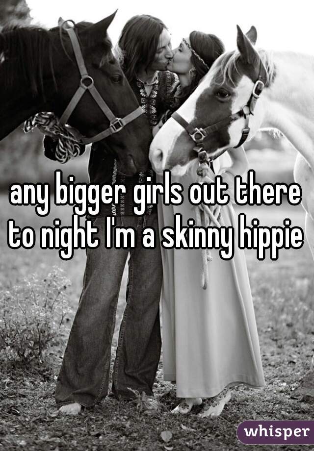 any bigger girls out there to night I'm a skinny hippie 