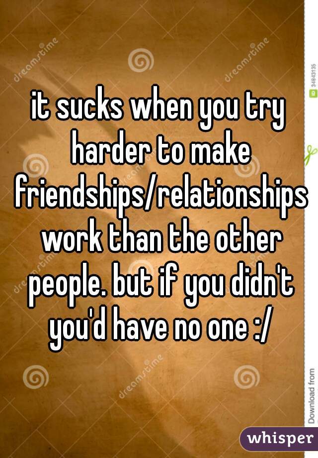 it sucks when you try harder to make friendships/relationships work than the other people. but if you didn't you'd have no one :/