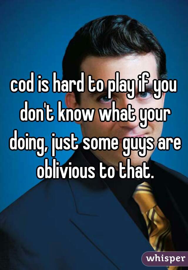 cod is hard to play if you don't know what your doing, just some guys are oblivious to that.