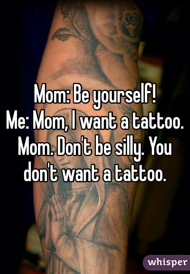 Mom: Be yourself!
Me: Mom, I want a tattoo.
Mom. Don't be silly. You don't want a tattoo.