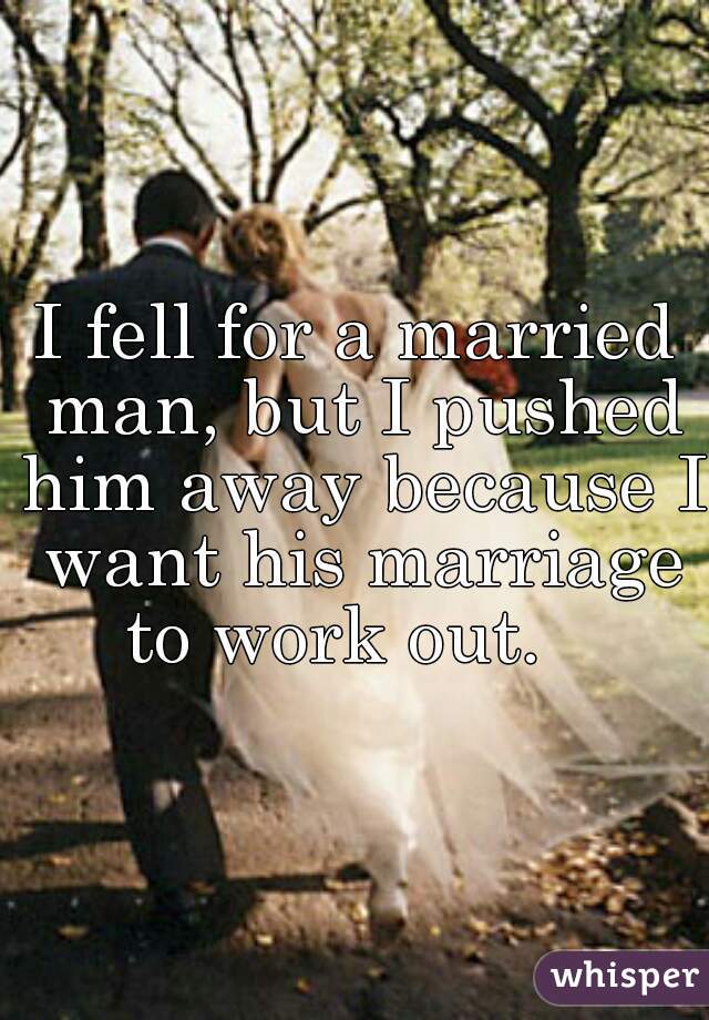 I fell for a married man, but I pushed him away because I want his marriage to work out.   