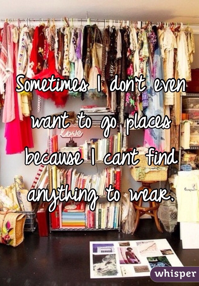 Sometimes I don't even want to go places because I cant find anything to wear.