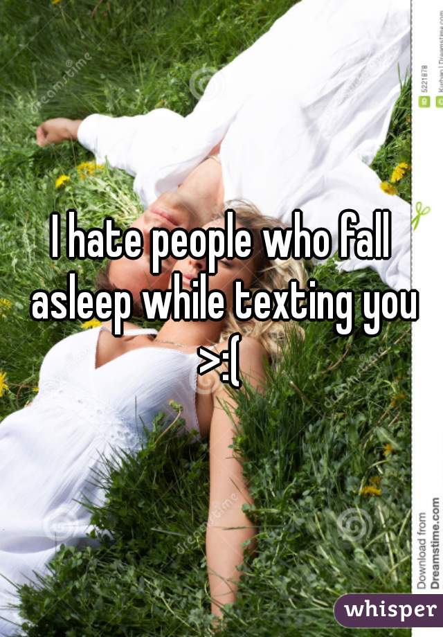 I hate people who fall asleep while texting you >:( 