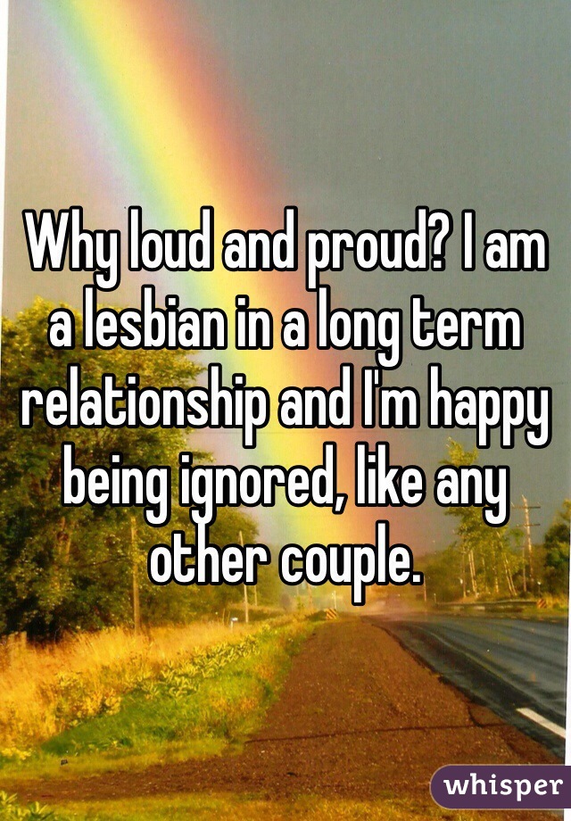 Why loud and proud? I am a lesbian in a long term relationship and I'm happy being ignored, like any other couple. 