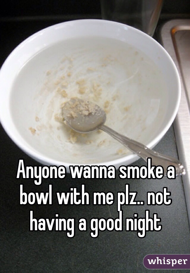 Anyone wanna smoke a bowl with me plz.. not having a good night