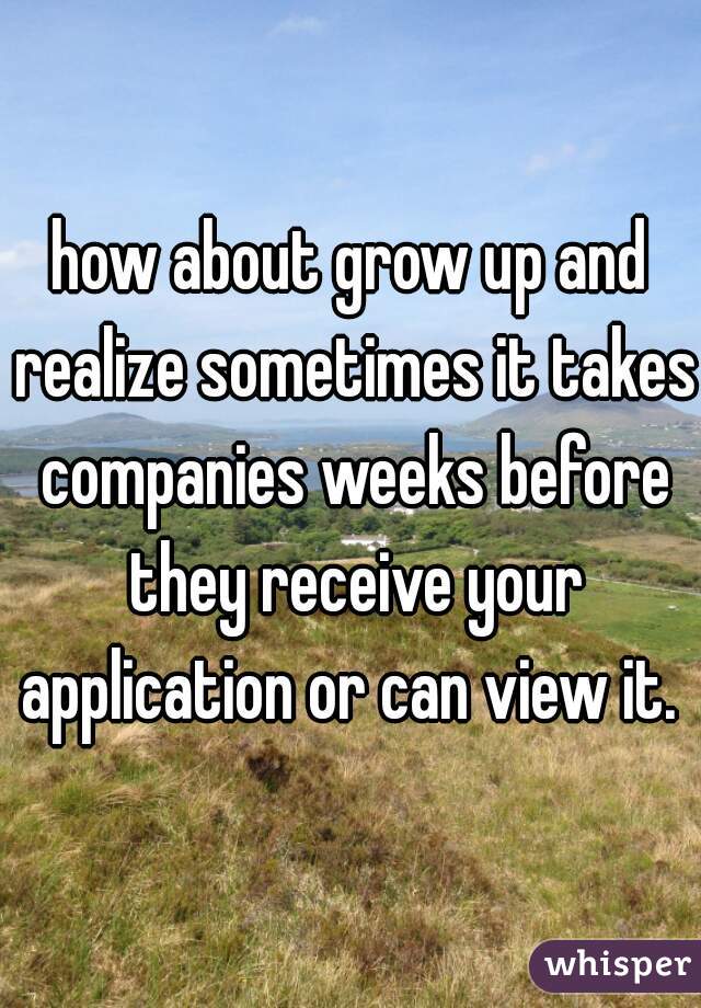 how about grow up and realize sometimes it takes companies weeks before they receive your application or can view it. 