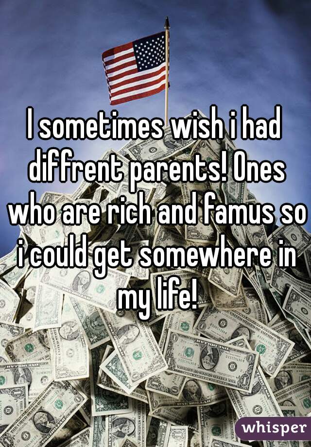 I sometimes wish i had diffrent parents! Ones who are rich and famus so i could get somewhere in my life!