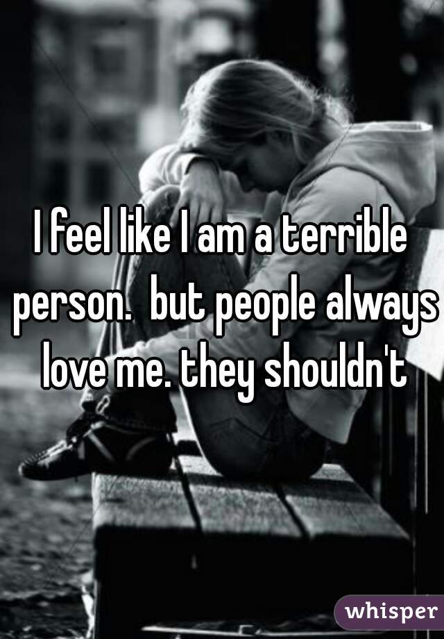 I feel like I am a terrible person.  but people always love me. they shouldn't