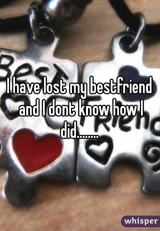 I have lost my bestfriend and I dont know how I did........ 