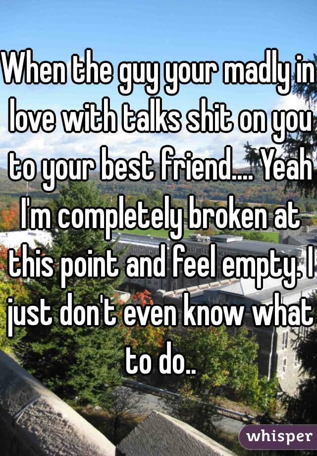 When the guy your madly in love with talks shit on you to your best friend.... Yeah I'm completely broken at this point and feel empty. I just don't even know what to do..