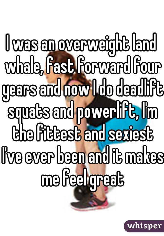 I was an overweight land whale, fast forward four years and now I do deadlift squats and powerlift, I'm the fittest and sexiest I've ever been and it makes me feel great