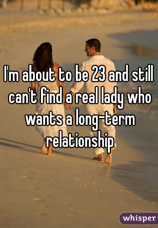 I'm about to be 23 and still can't find a real lady who wants a long-term relationship