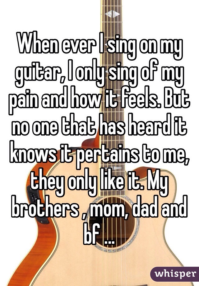 When ever I sing on my guitar, I only sing of my pain and how it feels. But no one that has heard it knows it pertains to me, they only like it. My brothers , mom, dad and bf ...