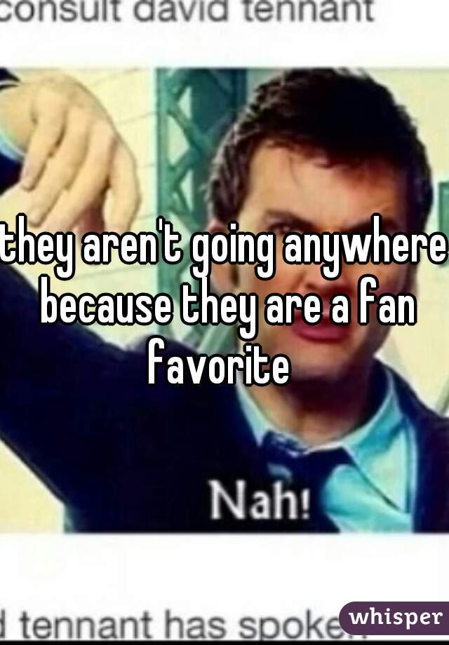 they aren't going anywhere because they are a fan favorite  