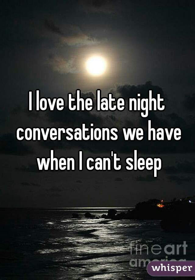I love the late night conversations we have when I can't sleep