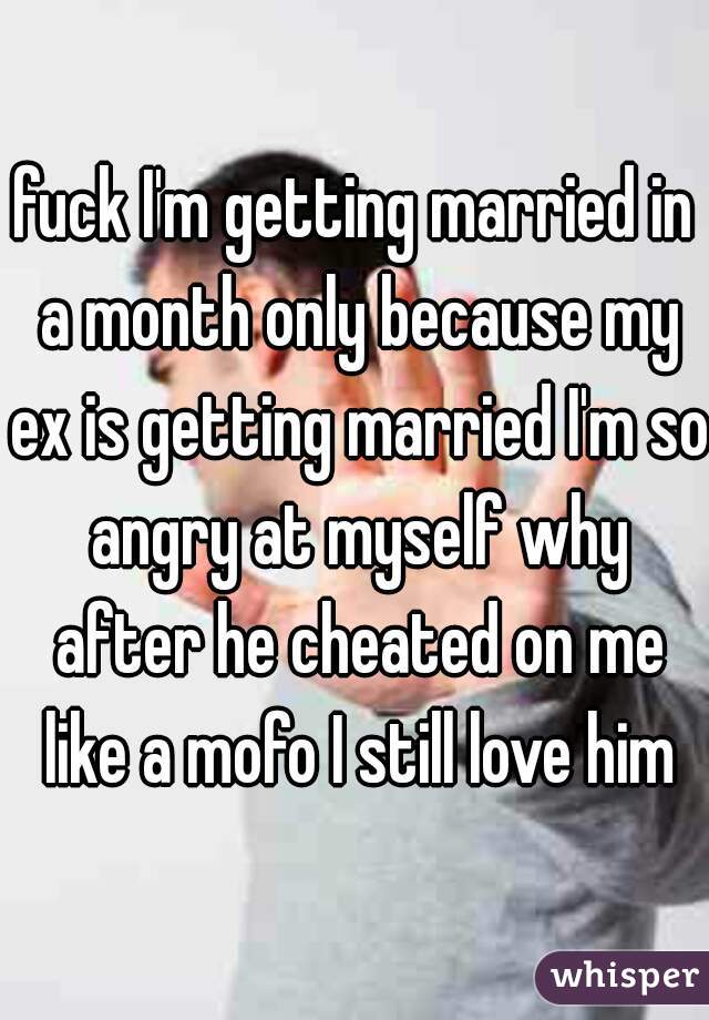 fuck I'm getting married in a month only because my ex is getting married I'm so angry at myself why after he cheated on me like a mofo I still love him