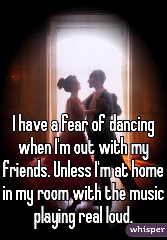 I have a fear of dancing when I'm out with my friends. Unless I'm at home in my room with the music playing real loud.