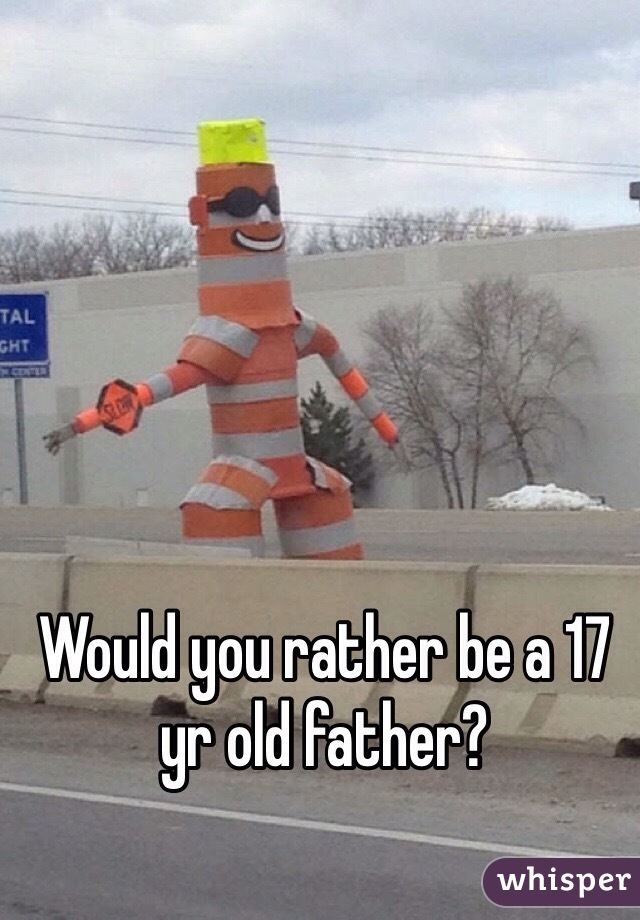 Would you rather be a 17 yr old father? 
