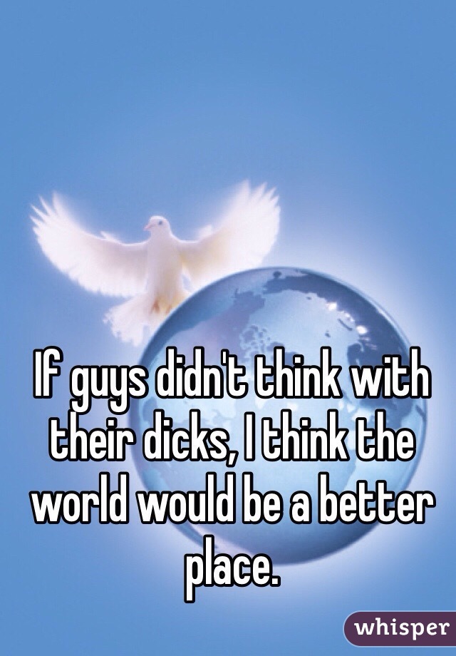 If guys didn't think with their dicks, I think the world would be a better place.