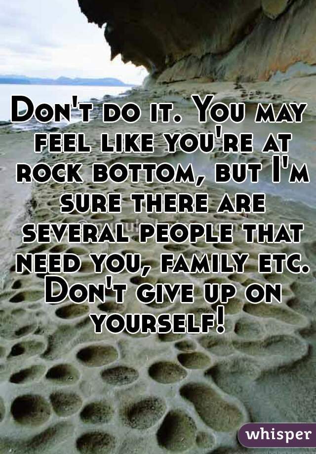Don't do it. You may feel like you're at rock bottom, but I'm sure there are several people that need you, family etc. Don't give up on yourself! 