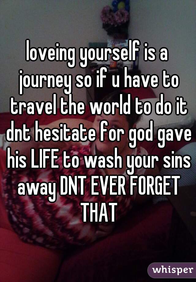 loveing yourself is a journey so if u have to travel the world to do it dnt hesitate for god gave his LIFE to wash your sins away DNT EVER FORGET THAT