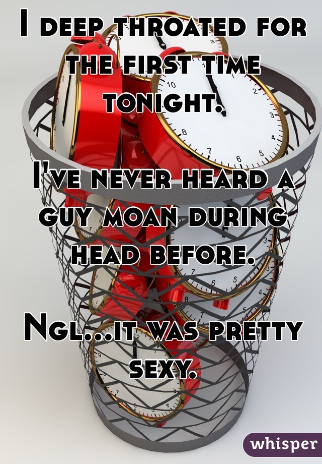 I deep throated for the first time tonight. 

I've never heard a guy moan during head before. 

Ngl...it was pretty sexy. 